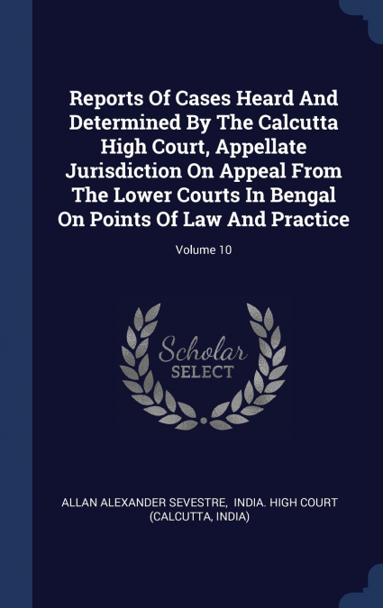 Reports Of Cases Heard And Determined By The Calcutta High Court, Appellate Jurisdiction On Appeal From The Lower Courts In Bengal On Points Of Law And Practice; Volume 10