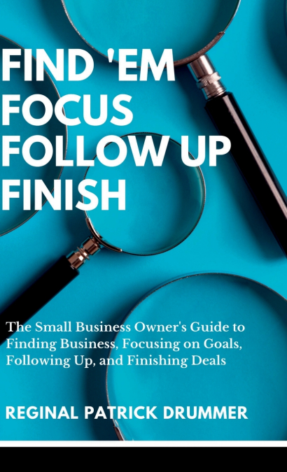 FIND ’EM ~  FOCUS ~ FOLLOW  UP ~ FINISH...The Small Business Owner’s Guide to Finding Business, Focusing on Goals, Following Up, and Finishing Deals