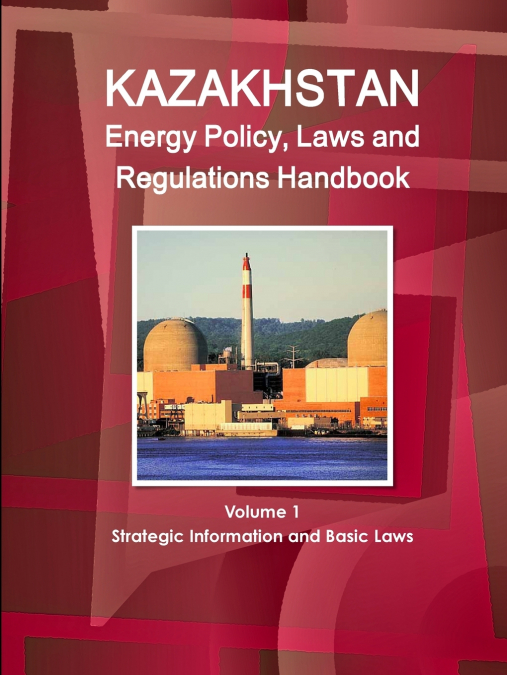 Kazakhstan Energy Policy, Laws and Regulations Handbook Volume 1 Strategic Information and Basic Laws