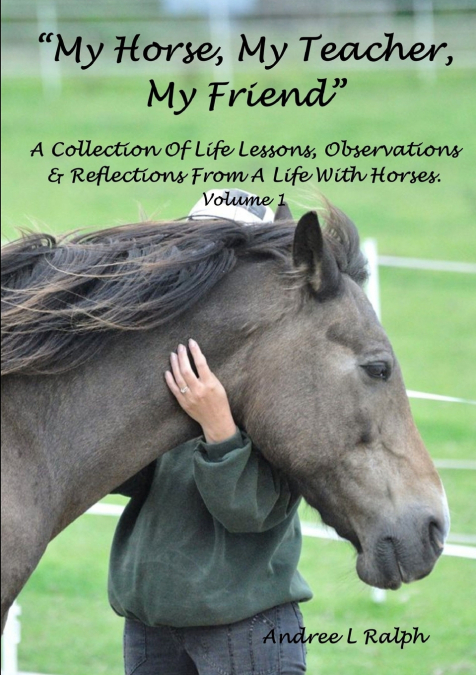 'MY HORSE, MY TEACHER, MY FRIEND'   A Collection Of Life Lessons, Observations & Reflections From A Life With Horses.  Volume 1