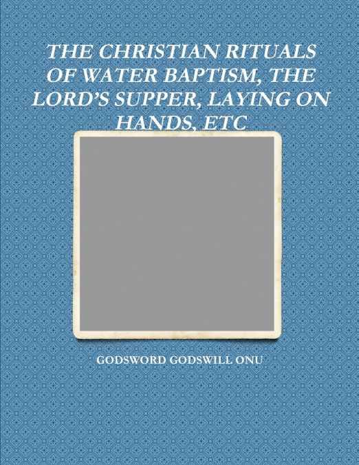 THE CHRISTIAN RITUALS OF WATER BAPTISM, THE LORD’S SUPPER, LAYING ON HANDS, ETC