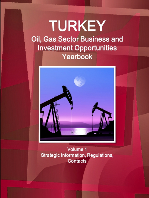 Turkey Oil, Gas Sector Business and Investment Opportunities Yearbook Volume 1 Strategic Information, Regulations, Contacts