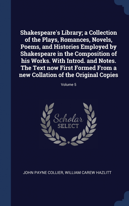Shakespeare’s Library; a Collection of the Plays, Romances, Novels, Poems, and Histories Employed by Shakespeare in the Composition of his Works. With Introd. and Notes. The Text now First Formed From
