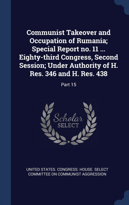 Communist Takeover and Occupation of Rumania; Special Report no. 11 ... Eighty-third Congress, Second Session; Under Authority of H. Res. 346 and H. Res. 438