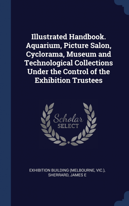 Illustrated Handbook. Aquarium, Picture Salon, Cyclorama, Museum and Technological Collections Under the Control of the Exhibition Trustees