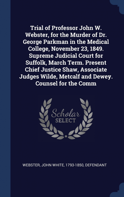 Trial of Professor John W. Webster, for the Murder of Dr. George Parkman in the Medical College, November 23, 1849. Supreme Judicial Court for Suffolk, March Term. Present Chief Justice Shaw, Associat