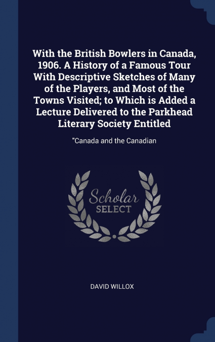 With the British Bowlers in Canada, 1906. A History of a Famous Tour With Descriptive Sketches of Many of the Players, and Most of the Towns Visited; to Which is Added a Lecture Delivered to the Parkh