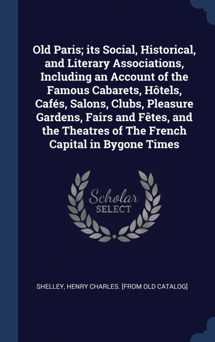 Old Paris; its Social, Historical, and Literary Associations, Including an Account of the Famous Cabarets, Hôtels, Cafés, Salons, Clubs, Pleasure Gardens, Fairs and Fêtes, and the Theatres of The Fren