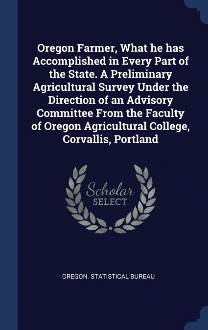 Oregon Farmer, What he has Accomplished in Every Part of the State. A Preliminary Agricultural Survey Under the Direction of an Advisory Committee From the Faculty of Oregon Agricultural College, Corv