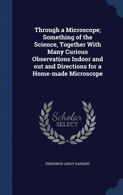Through a Microscope; Something of the Science, Together With Many Curious Observations Indoor and out and Directions for a Home-made Microscope