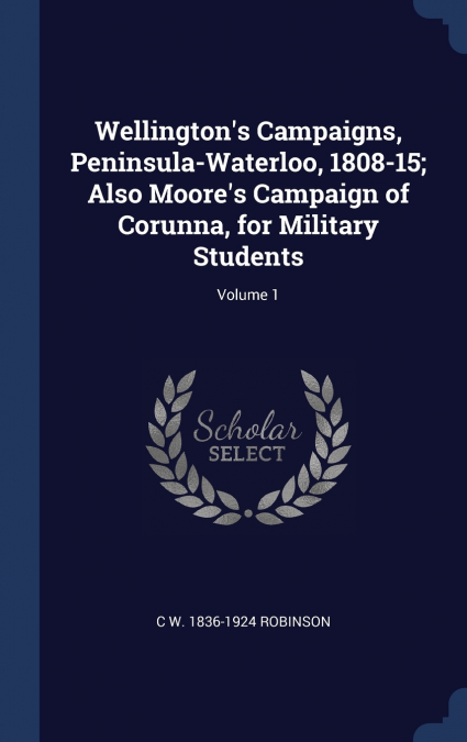 Wellington’s Campaigns, Peninsula-Waterloo, 1808-15; Also Moore’s Campaign of Corunna, for Military Students; Volume 1