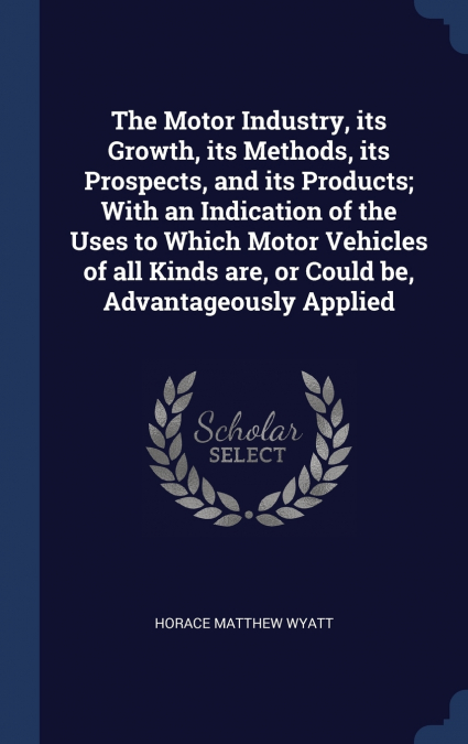 The Motor Industry, its Growth, its Methods, its Prospects, and its Products; With an Indication of the Uses to Which Motor Vehicles of all Kinds are, or Could be, Advantageously Applied