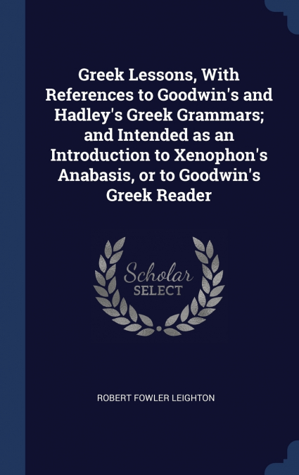 Greek Lessons, With References to Goodwin’s and Hadley’s Greek Grammars; and Intended as an Introduction to Xenophon’s Anabasis, or to Goodwin’s Greek Reader
