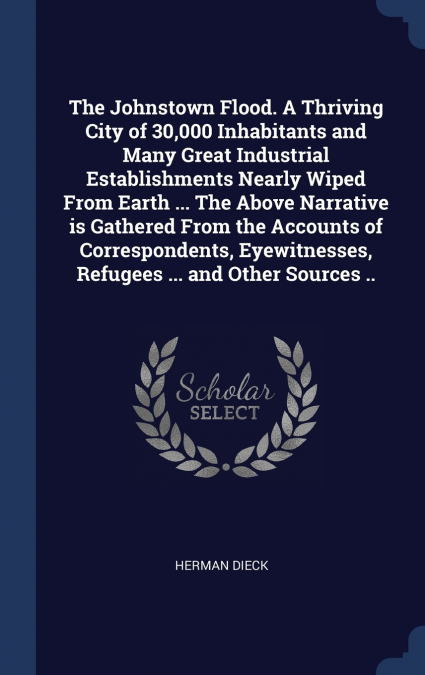 The Johnstown Flood. A Thriving City of 30,000 Inhabitants and Many Great Industrial Establishments Nearly Wiped From Earth ... The Above Narrative is Gathered From the Accounts of Correspondents, Eye