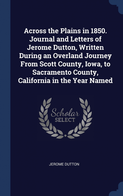 Across the Plains in 1850. Journal and Letters of Jerome Dutton, Written During an Overland Journey From Scott County, Iowa, to Sacramento County, California in the Year Named