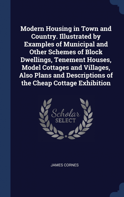 Modern Housing in Town and Country. Illustrated by Examples of Municipal and Other Schemes of Block Dwellings, Tenement Houses, Model Cottages and Villages, Also Plans and Descriptions of the Cheap Co