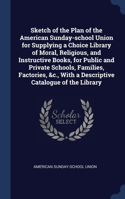 Sketch of the Plan of the American Sunday-school Union for Supplying a Choice Library of Moral, Religious, and Instructive Books, for Public and Private Schools, Families, Factories, &c., With a Descr