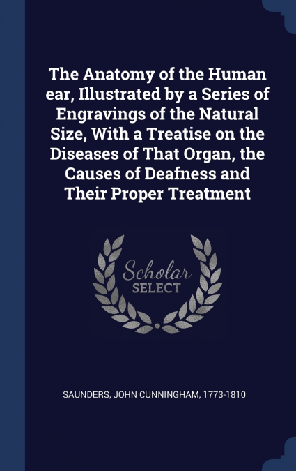 The Anatomy of the Human ear, Illustrated by a Series of Engravings of the Natural Size, With a Treatise on the Diseases of That Organ, the Causes of Deafness and Their Proper Treatment