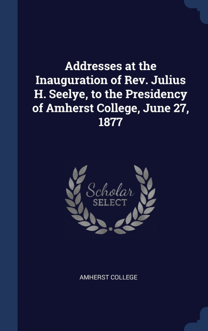 Addresses at the Inauguration of Rev. Julius H. Seelye, to the Presidency of Amherst College, June 27, 1877