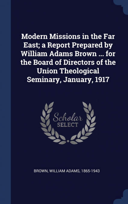 Modern Missions in the Far East; a Report Prepared by William Adams Brown ... for the Board of Directors of the Union Theological Seminary, January, 1917