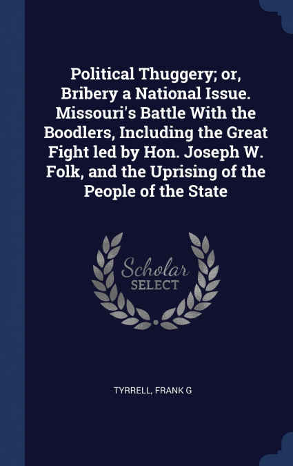 Political Thuggery; or, Bribery a National Issue. Missouri’s Battle With the Boodlers, Including the Great Fight led by Hon. Joseph W. Folk, and the Uprising of the People of the State