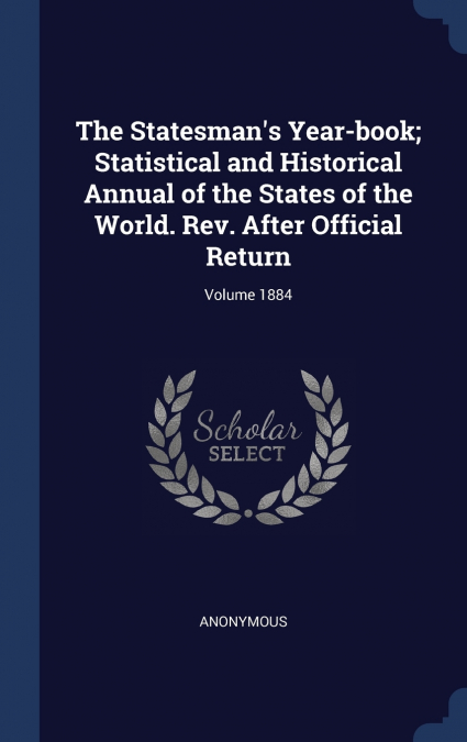The Statesman’s Year-book; Statistical and Historical Annual of the States of the World. Rev. After Official Return; Volume 1884