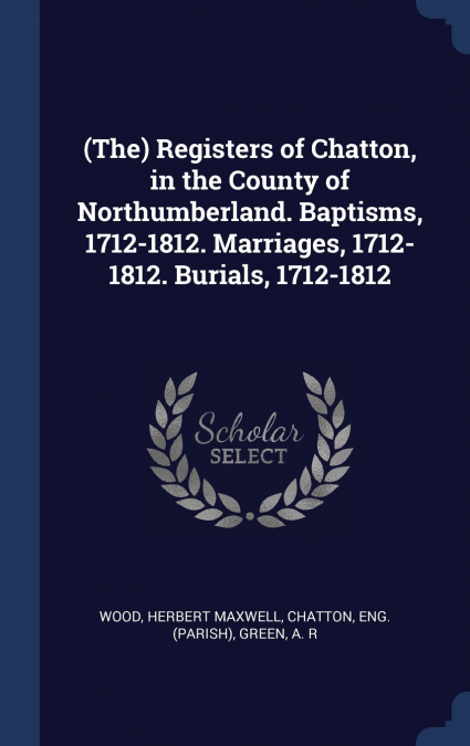 (The) Registers of Chatton, in the County of Northumberland. Baptisms, 1712-1812. Marriages, 1712-1812. Burials, 1712-1812