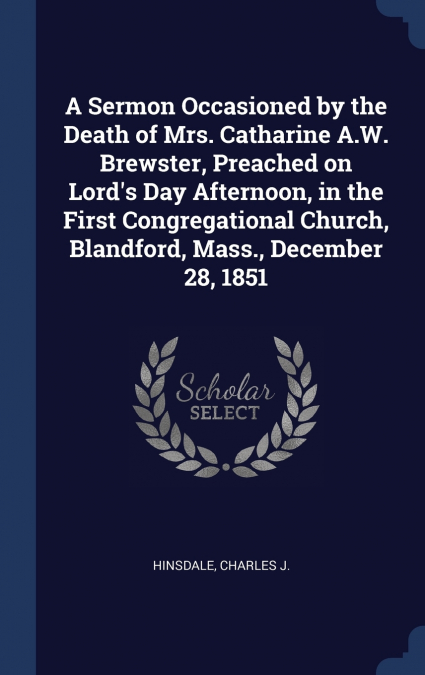 A Sermon Occasioned by the Death of Mrs. Catharine A.W. Brewster, Preached on Lord’s Day Afternoon, in the First Congregational Church, Blandford, Mass., December 28, 1851