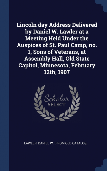 Lincoln day Address Delivered by Daniel W. Lawler at a Meeting Held Under the Auspices of St. Paul Camp, no. 1, Sons of Veterans, at Assembly Hall, Old State Capitol, Minnesota, February 12th, 1907