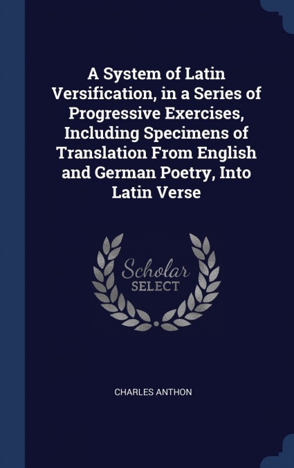 A System of Latin Versification, in a Series of Progressive Exercises, Including Specimens of Translation From English and German Poetry, Into Latin Verse