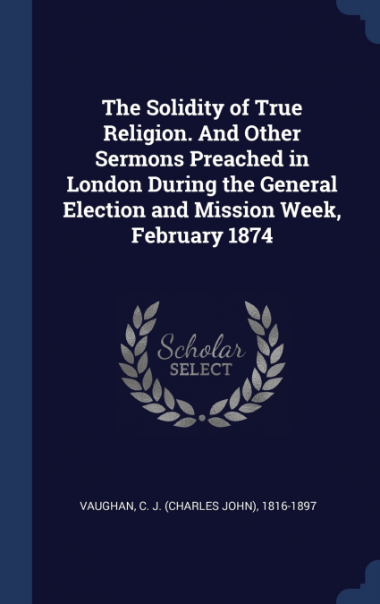 The Solidity of True Religion. And Other Sermons Preached in London During the General Election and Mission Week, February 1874