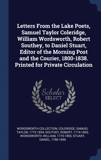 Letters From the Lake Poets, Samuel Taylor Coleridge, William Wordsworth, Robert Southey, to Daniel Stuart, Editor of the Morning Post and the Courier, 1800-1838. Printed for Private Circulation