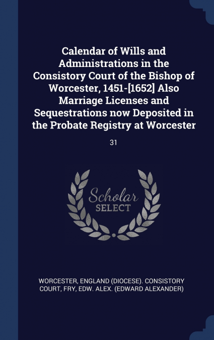 Calendar of Wills and Administrations in the Consistory Court of the Bishop of Worcester, 1451-[1652] Also Marriage Licenses and Sequestrations now Deposited in the Probate Registry at Worcester