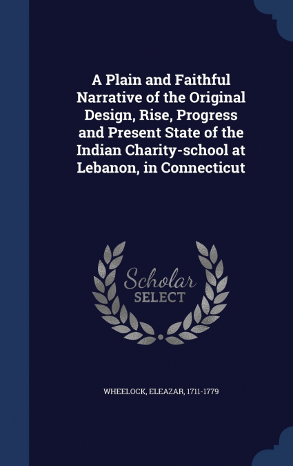A Plain and Faithful Narrative of the Original Design, Rise, Progress and Present State of the Indian Charity-school at Lebanon, in Connecticut
