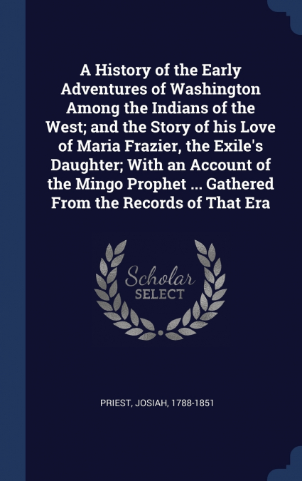 A History of the Early Adventures of Washington Among the Indians of the West; and the Story of his Love of Maria Frazier, the Exile’s Daughter; With an Account of the Mingo Prophet ... Gathered From 