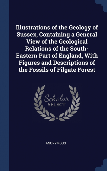 Illustrations of the Geology of Sussex, Containing a General View of the Geological Relations of the South-Eastern Part of England, With Figures and Descriptions of the Fossils of Filgate Forest