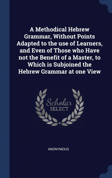 A Methodical Hebrew Grammar, Without Points Adapted to the use of Learners, and Even of Those who Have not the Benefit of a Master, to Which is Subjoined the Hebrew Grammar at one View