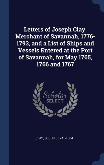 Letters of Joseph Clay, Merchant of Savannah, 1776-1793, and a List of Ships and Vessels Entered at the Port of Savannah, for May 1765, 1766 and 1767