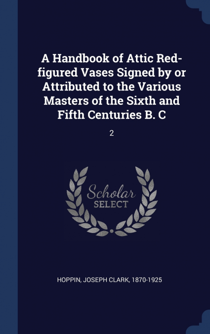 A Handbook of Attic Red-figured Vases Signed by or Attributed to the Various Masters of the Sixth and Fifth Centuries B. C