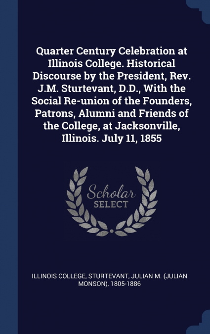 Quarter Century Celebration at Illinois College. Historical Discourse by the President, Rev. J.M. Sturtevant, D.D., With the Social Re-union of the Founders, Patrons, Alumni and Friends of the College