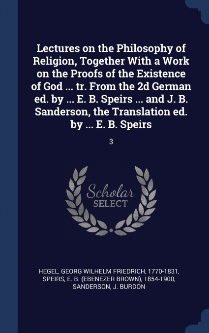 Lectures on the Philosophy of Religion, Together With a Work on the Proofs of the Existence of God ... tr. From the 2d German ed. by ... E. B. Speirs ... and J. B. Sanderson, the Translation ed. by ..