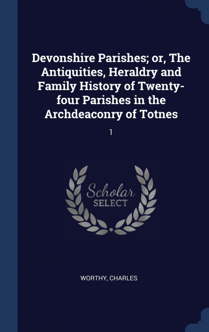 Devonshire Parishes; or, The Antiquities, Heraldry and Family History of Twenty-four Parishes in the Archdeaconry of Totnes