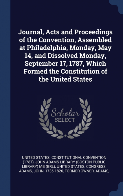 Journal, Acts and Proceedings of the Convention, Assembled at Philadelphia, Monday, May 14, and Dissolved Monday, September 17, 1787, Which Formed the Constitution of the United States