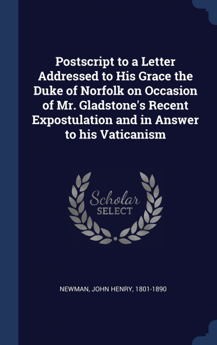 Postscript to a Letter Addressed to His Grace the Duke of Norfolk on Occasion of Mr. Gladstone’s Recent Expostulation and in Answer to his Vaticanism