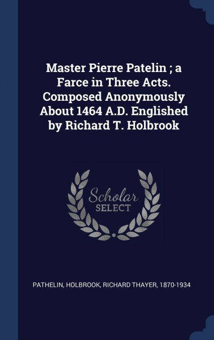 Master Pierre Patelin ; a Farce in Three Acts. Composed Anonymously About 1464 A.D. Englished by Richard T. Holbrook