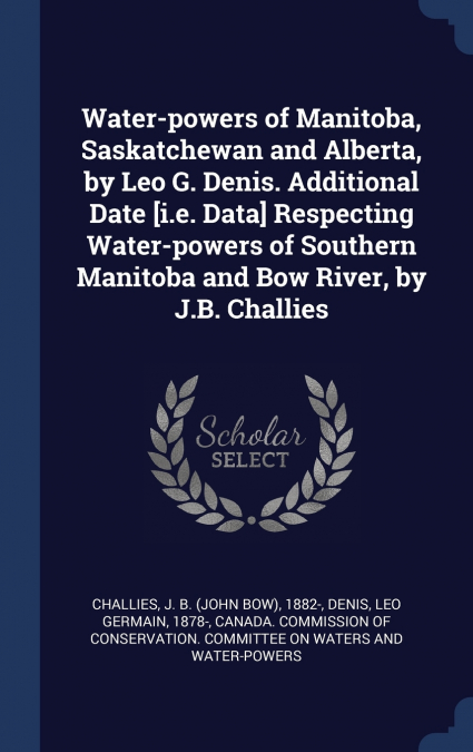 Water-powers of Manitoba, Saskatchewan and Alberta, by Leo G. Denis. Additional Date [i.e. Data] Respecting Water-powers of Southern Manitoba and Bow River, by J.B. Challies