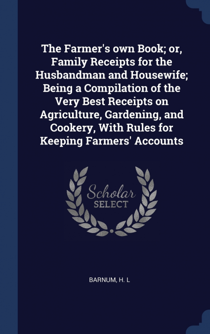 The Farmer’s own Book; or, Family Receipts for the Husbandman and Housewife; Being a Compilation of the Very Best Receipts on Agriculture, Gardening, and Cookery, With Rules for Keeping Farmers’ Accou