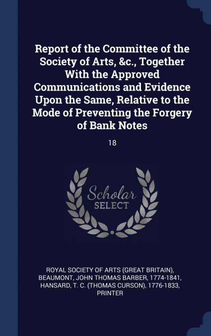 Report of the Committee of the Society of Arts, &c., Together With the Approved Communications and Evidence Upon the Same, Relative to the Mode of Preventing the Forgery of Bank Notes