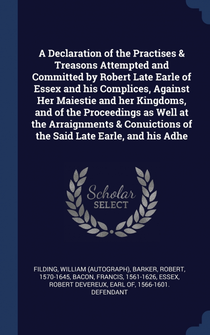 A Declaration of the Practises & Treasons Attempted and Committed by Robert Late Earle of Essex and his Complices, Against Her Maiestie and her Kingdoms, and of the Proceedings as Well at the Arraignm
