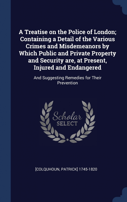 A Treatise on the Police of London; Containing a Detail of the Various Crimes and Misdemeanors by Which Public and Private Property and Security are, at Present, Injured and Endangered